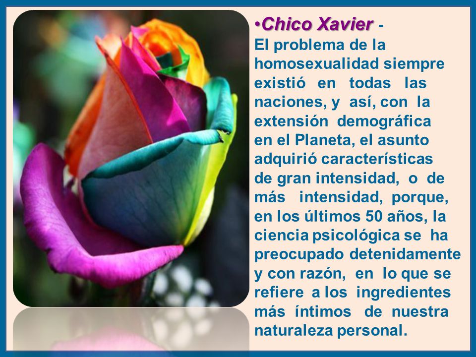 Chico Xavier - El problema de la homosexualidad siempre existió en todas las naciones, y así, con la extensión demográfica en el Planeta, el asunto adquirió características de gran intensidad, o de más intensidad, porque, en los últimos 50 años, la ciencia psicológica se ha preocupado detenidamente y con razón, en lo que se refiere a los ingredientes más íntimos de nuestra naturaleza personal.