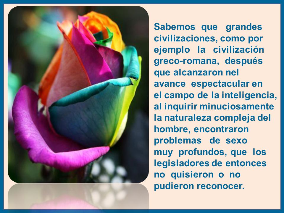 Sabemos que grandes civilizaciones, como por ejemplo la civilización greco-romana, después que alcanzaron nel avance espectacular en el campo de la inteligencia, al inquirir minuciosamente la naturaleza compleja del hombre, encontraron problemas de sexo muy profundos, que los legisladores de entonces no quisieron o no pudieron reconocer.