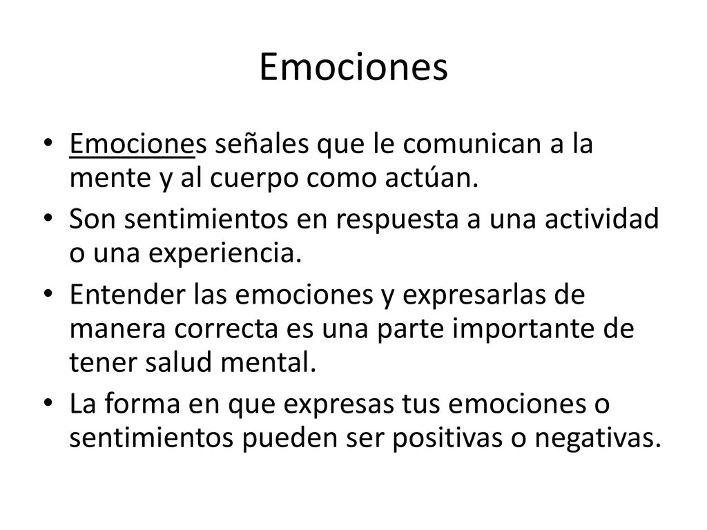 Emociones Emociones señales que le comunican a la mente y al cuerpo como actúan. Son sentimientos en respuesta a una actividad o una experiencia.