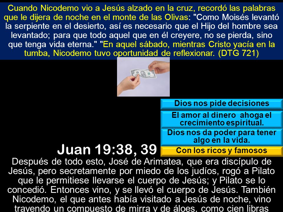 Cuando Nicodemo vio a Jesús alzado en la cruz, recordó las palabras que le dijera de noche en el monte de las Olivas: Como Moisés levantó la serpiente en el desierto, así es necesario que el Hijo del hombre sea levantado; para que todo aquel que en él creyere, no se pierda, sino que tenga vida eterna. En aquel sábado, mientras Cristo yacía en la tumba, Nicodemo tuvo oportunidad de reflexionar. (DTG 721)