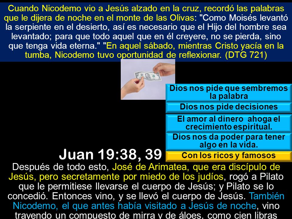 Cuando Nicodemo vio a Jesús alzado en la cruz, recordó las palabras que le dijera de noche en el monte de las Olivas: Como Moisés levantó la serpiente en el desierto, así es necesario que el Hijo del hombre sea levantado; para que todo aquel que en él creyere, no se pierda, sino que tenga vida eterna. En aquel sábado, mientras Cristo yacía en la tumba, Nicodemo tuvo oportunidad de reflexionar. (DTG 721)