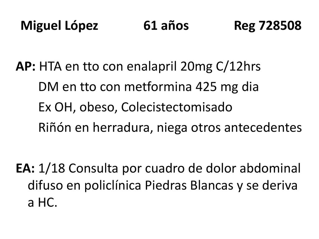 Miguel López 61 años Reg AP: HTA en tto con enalapril 20mg C/12hrs DM en tto con metformina 425 mg dia Ex OH, obeso, Colecistectomisado Riñón en herradura, niega otros antecedentes EA: 1/18 Consulta por cuadro de dolor abdominal difuso en policlínica Piedras Blancas y se deriva a HC.