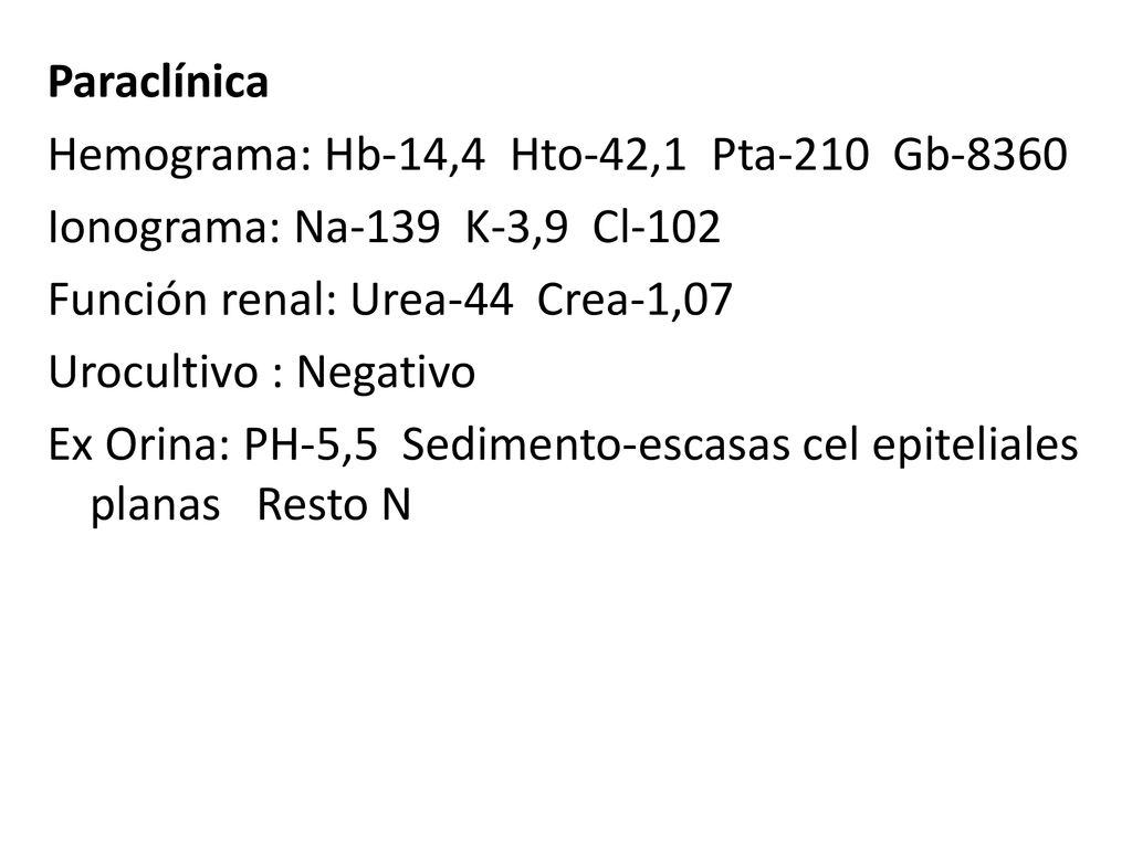 Paraclínica Hemograma: Hb-14,4 Hto-42,1 Pta-210 Gb-8360 Ionograma: Na-139 K-3,9 Cl-102 Función renal: Urea-44 Crea-1,07 Urocultivo : Negativo Ex Orina: PH-5,5 Sedimento-escasas cel epiteliales planas Resto N
