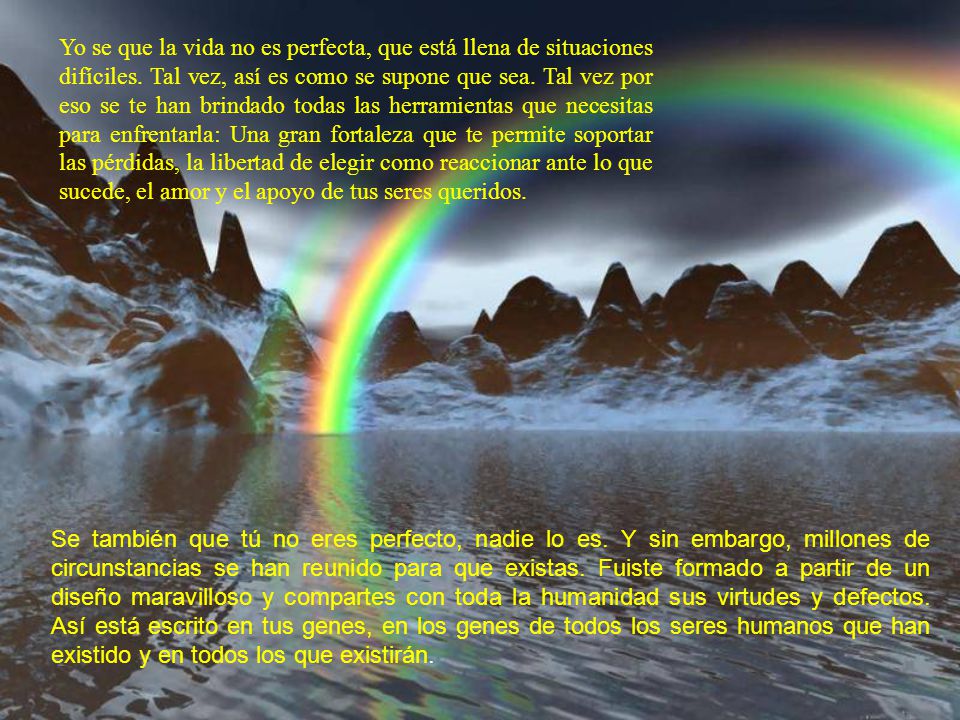 Yo se que la vida no es perfecta, que está llena de situaciones difíciles. Tal vez, así es como se supone que sea. Tal vez por eso se te han brindado todas las herramientas que necesitas para enfrentarla: Una gran fortaleza que te permite soportar las pérdidas, la libertad de elegir como reaccionar ante lo que sucede, el amor y el apoyo de tus seres queridos.