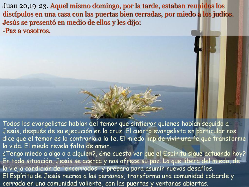 Juan 20, Aquel mismo domingo, por la tarde, estaban reunidos los discípulos en una casa con las puertas bien cerradas, por miedo a los judíos. Jesús se presentó en medio de ellos y les dijo: