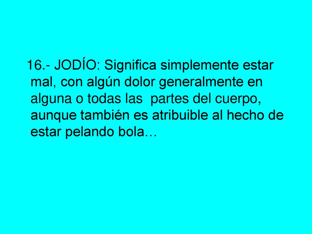 16.- JODÍO: Significa simplemente estar mal, con algún dolor generalmente en alguna o todas las partes del cuerpo, aunque también es atribuible al hecho de estar pelando bola…