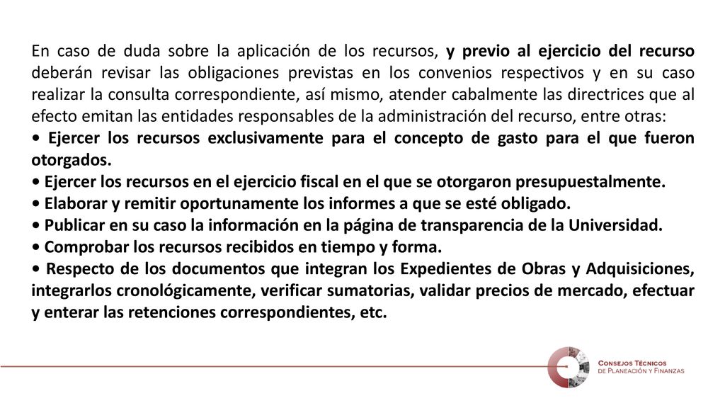 En caso de duda sobre la aplicación de los recursos, y previo al ejercicio del recurso deberán revisar las obligaciones previstas en los convenios respectivos y en su caso realizar la consulta correspondiente, así mismo, atender cabalmente las directrices que al efecto emitan las entidades responsables de la administración del recurso, entre otras: