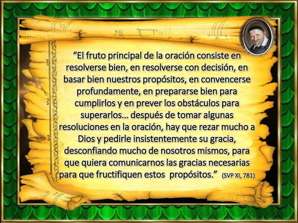 El fruto principal de la oración consiste en resolverse bien, en resolverse con decisión, en basar bien nuestros propósitos, en convencerse profundamente, en prepararse bien para cumplirlos y en prever los obstáculos para superarlos… después de tomar algunas resoluciones en la oración, hay que rezar mucho a Dios y pedirle insistentemente su gracia, desconfiando mucho de nosotros mismos, para que quiera comunicarnos las gracias necesarias para que fructifiquen estos propósitos. (SVP XI, 781)