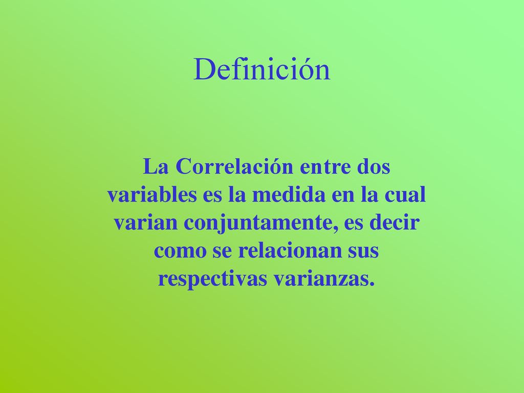 Definición La Correlación entre dos variables es la medida en la cual varian conjuntamente, es decir como se relacionan sus respectivas varianzas.