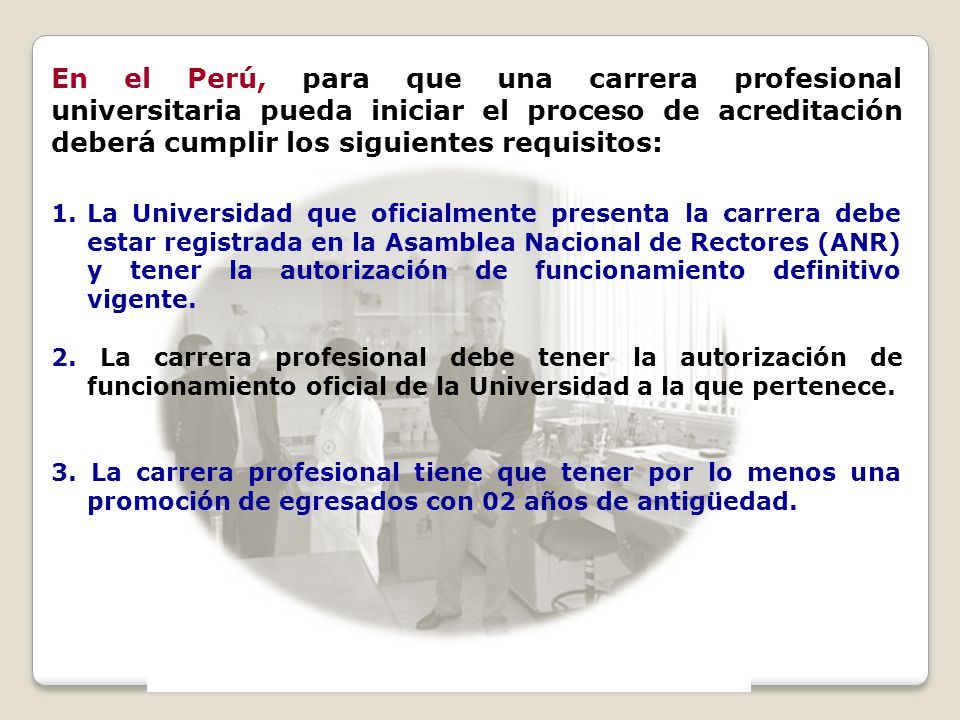 En el Perú, para que una carrera profesional universitaria pueda iniciar el proceso de acreditación deberá cumplir los siguientes requisitos: