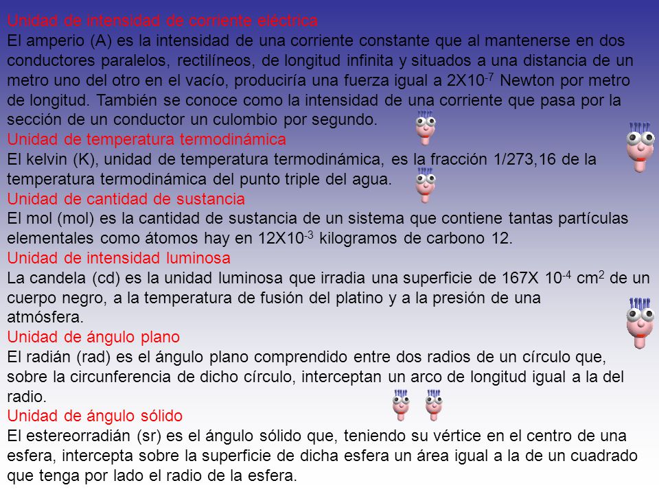 Unidad de intensidad de corriente eléctrica El amperio (A) es la intensidad de una corriente constante que al mantenerse en dos conductores paralelos, rectilíneos, de longitud infinita y situados a una distancia de un metro uno del otro en el vacío, produciría una fuerza igual a 2X10-7 Newton por metro de longitud. También se conoce como la intensidad de una corriente que pasa por la sección de un conductor un culombio por segundo. Unidad de temperatura termodinámica El kelvin (K), unidad de temperatura termodinámica, es la fracción 1/273,16 de la temperatura termodinámica del punto triple del agua. Unidad de cantidad de sustancia