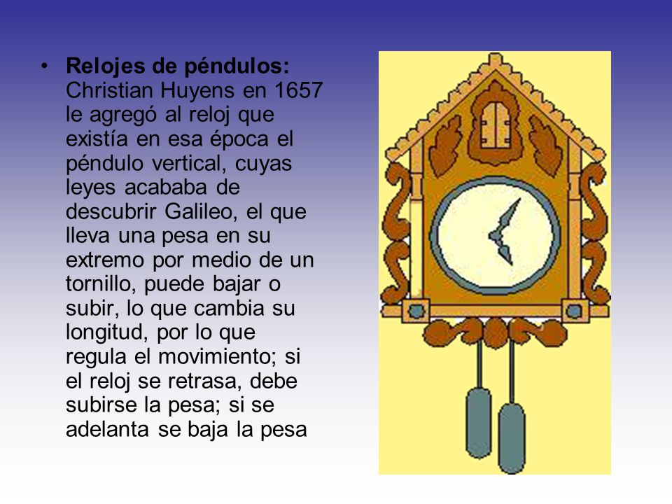 Relojes de péndulos: Christian Huyens en 1657 le agregó al reloj que existía en esa época el péndulo vertical, cuyas leyes acababa de descubrir Galileo, el que lleva una pesa en su extremo por medio de un tornillo, puede bajar o subir, lo que cambia su longitud, por lo que regula el movimiento; si el reloj se retrasa, debe subirse la pesa; si se adelanta se baja la pesa