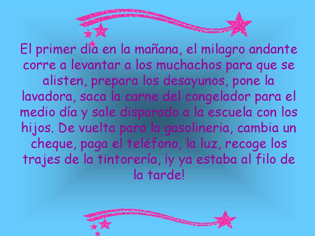El primer día en la mañana, el milagro andante corre a levantar a los muchachos para que se alisten, prepara los desayunos, pone la lavadora, saca la carne del congelador para el medio día y sale disparado a la escuela con los hijos.