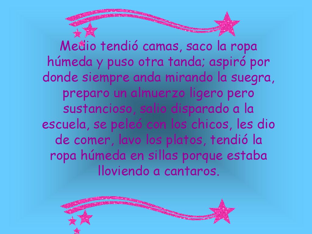 Medio tendió camas, saco la ropa húmeda y puso otra tanda; aspiró por donde siempre anda mirando la suegra, preparo un almuerzo ligero pero sustancioso, salio disparado a la escuela, se peleó con los chicos, les dio de comer, lavo los platos, tendió la ropa húmeda en sillas porque estaba lloviendo a cantaros.