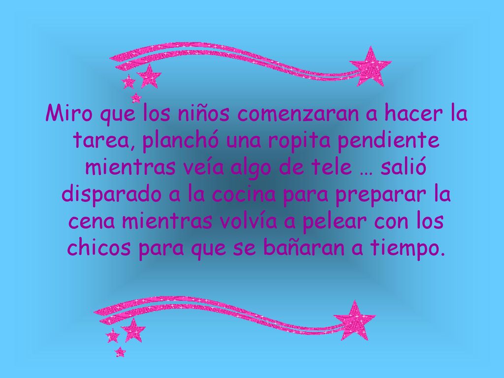 Miro que los niños comenzaran a hacer la tarea, planchó una ropita pendiente mientras veía algo de tele … salió disparado a la cocina para preparar la cena mientras volvía a pelear con los chicos para que se bañaran a tiempo.