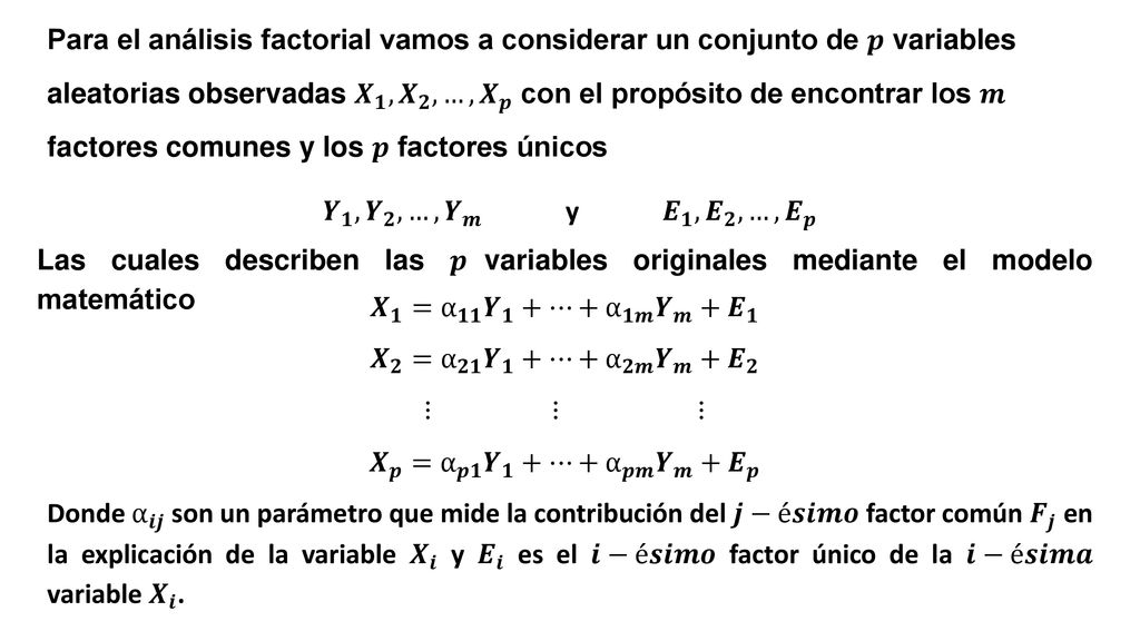 Para el análisis factorial vamos a considerar un conjunto de 𝒑 variables aleatorias observadas 𝑿 𝟏 , 𝑿 𝟐 ,…, 𝑿 𝒑 con el propósito de encontrar los 𝒎 factores comunes y los 𝒑 factores únicos