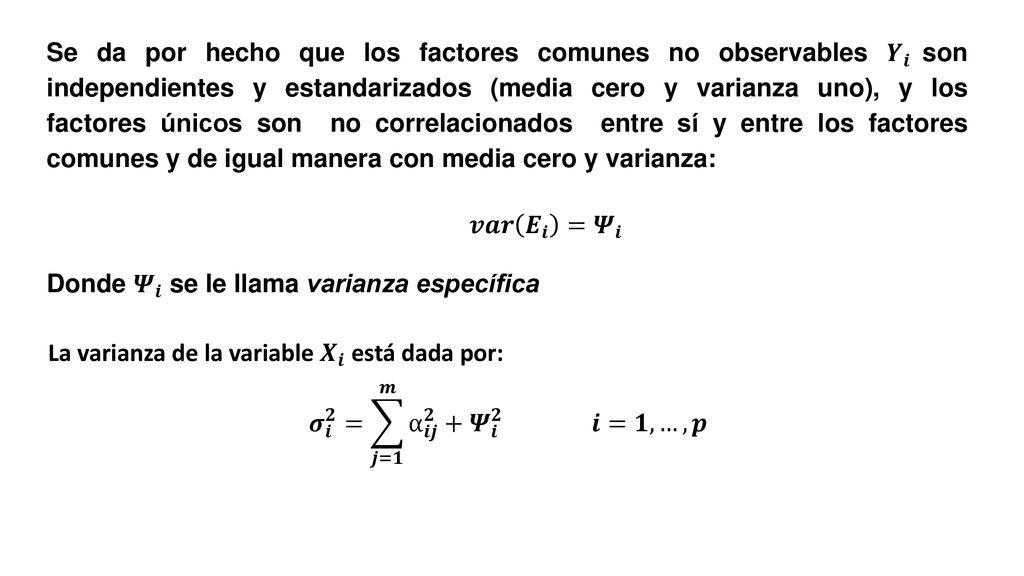 Se da por hecho que los factores comunes no observables 𝒀 𝒊 son independientes y estandarizados (media cero y varianza uno), y los factores únicos son no correlacionados entre sí y entre los factores comunes y de igual manera con media cero y varianza: