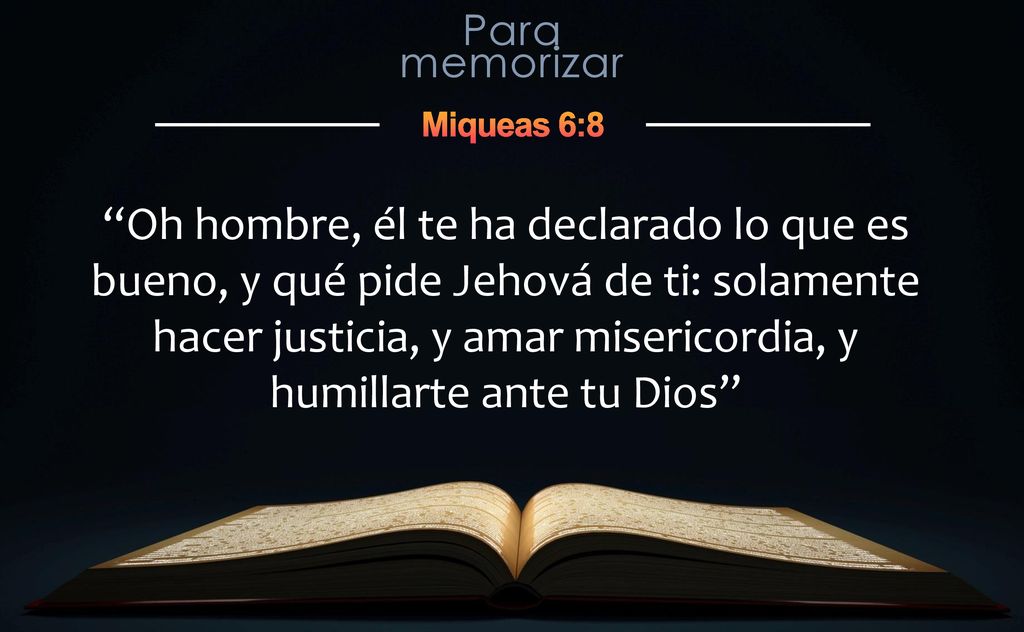 Oh hombre, él te ha declarado lo que es bueno, y qué pide Jehová de ti: solamente hacer justicia, y amar misericordia, y humillarte ante tu Dios