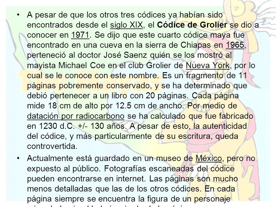 A pesar de que los otros tres códices ya habían sido encontrados desde el siglo XIX, el Códice de Grolier se dio a conocer en Se dijo que este cuarto códice maya fue encontrado en una cueva en la sierra de Chiapas en 1965, perteneció al doctor José Saenz quién se los mostró al mayista Michael Coe en el club Grolier de Nueva York, por lo cual se le conoce con este nombre. Es un fragmento de 11 páginas pobremente conservado, y se ha determinado que debió pertenecer a un libro con 20 páginas. Cada página mide 18 cm de alto por 12.5 cm de ancho. Por medio de datación por radiocarbono se ha calculado que fue fabricado en 1230 d.C. +/- 130 años. A pesar de esto, la autenticidad del códice, y más particularmente de su escritura, queda controvertida.