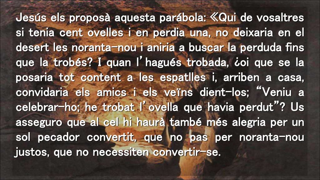 Jesús els proposà aquesta parábola: «Qui de vosaltres si tenia cent ovelles i en perdia una, no deixaria en el desert les noranta-nou i aniria a buscar la perduda fins que la trobés.