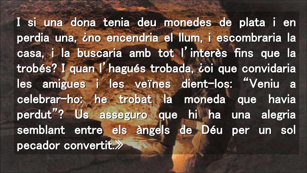 I si una dona tenia deu monedes de plata i en perdia una, ¿no encendria el llum, i escombraria la casa, i la buscaria amb tot l’interès fins que la trobés I quan l’hagués trobada, ¿oi que convidaria les amigues i les veïnes dient-los: Veniu a celebrar-ho: he trobat la moneda que havia perdut .