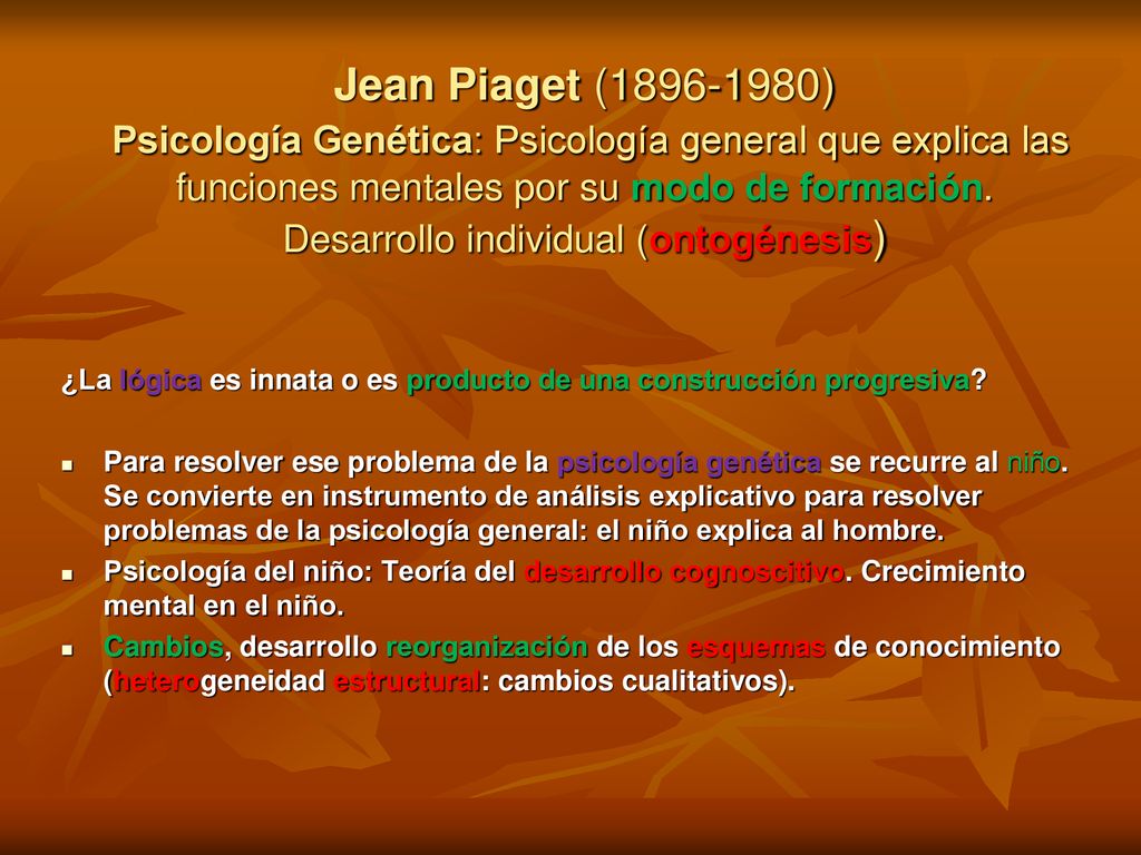 Jean Piaget ( ) Psicología Genética: Psicología general que explica las funciones mentales por su modo de formación. Desarrollo individual (ontogénesis)