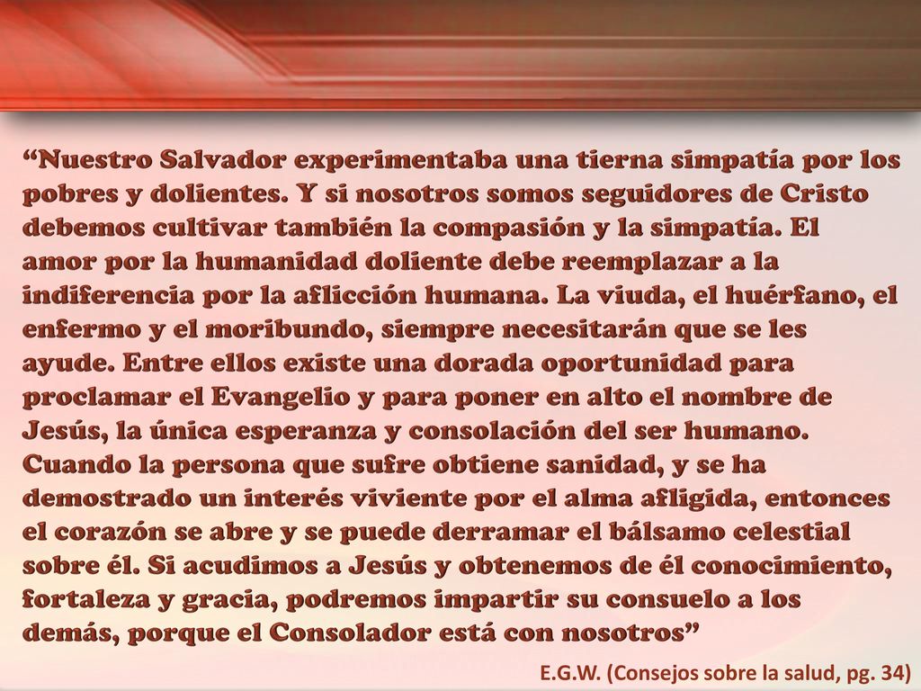Nuestro Salvador experimentaba una tierna simpatía por los pobres y dolientes. Y si nosotros somos seguidores de Cristo debemos cultivar también la compasión y la simpatía. El amor por la humanidad doliente debe reemplazar a la indiferencia por la aflicción humana. La viuda, el huérfano, el enfermo y el moribundo, siempre necesitarán que se les ayude. Entre ellos existe una dorada oportunidad para proclamar el Evangelio y para poner en alto el nombre de Jesús, la única esperanza y consolación del ser humano. Cuando la persona que sufre obtiene sanidad, y se ha demostrado un interés viviente por el alma afligida, entonces el corazón se abre y se puede derramar el bálsamo celestial sobre él. Si acudimos a Jesús y obtenemos de él conocimiento, fortaleza y gracia, podremos impartir su consuelo a los demás, porque el Consolador está con nosotros