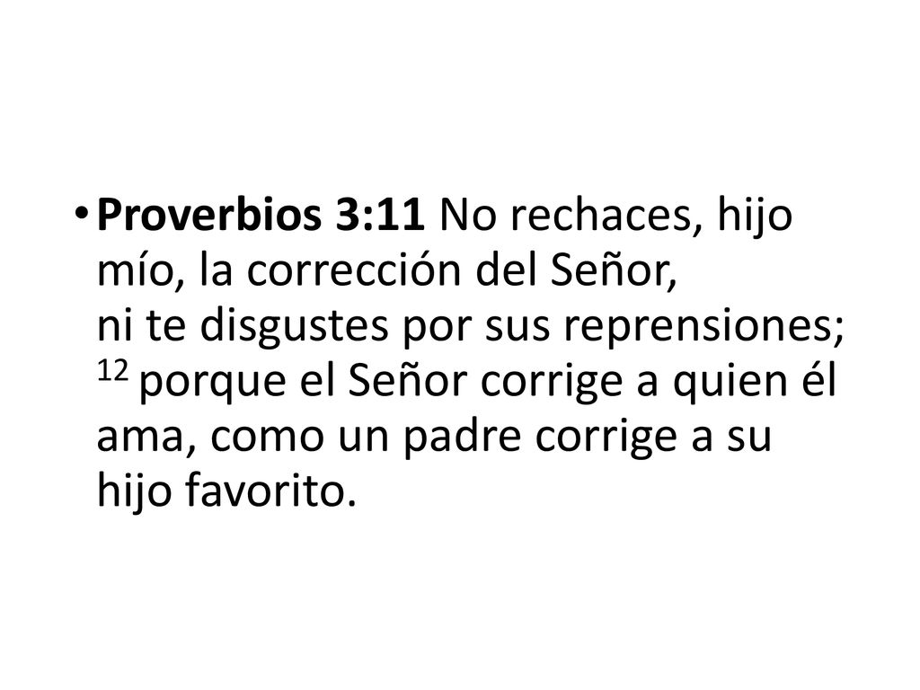 Proverbios 3:11 No rechaces, hijo mío, la corrección del Señor, ni te disgustes por sus reprensiones; 12 porque el Señor corrige a quien él ama, como un padre corrige a su hijo favorito.