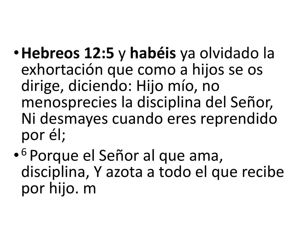 Hebreos 12:5 y habéis ya olvidado la exhortación que como a hijos se os dirige, diciendo: Hijo mío, no menosprecies la disciplina del Señor, Ni desmayes cuando eres reprendido por él;