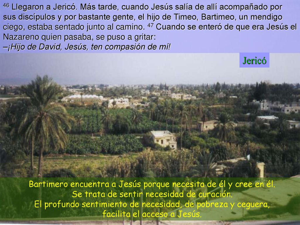 46 Llegaron a Jericó. Más tarde, cuando Jesús salía de allí acompañado por sus discípulos y por bastante gente, el hijo de Timeo, Bartimeo, un mendigo ciego, estaba sentado junto al camino. 47 Cuando se enteró de que era Jesús el Nazareno quien pasaba, se puso a gritar: –¡Hijo de David, Jesús, ten compasión de mí!