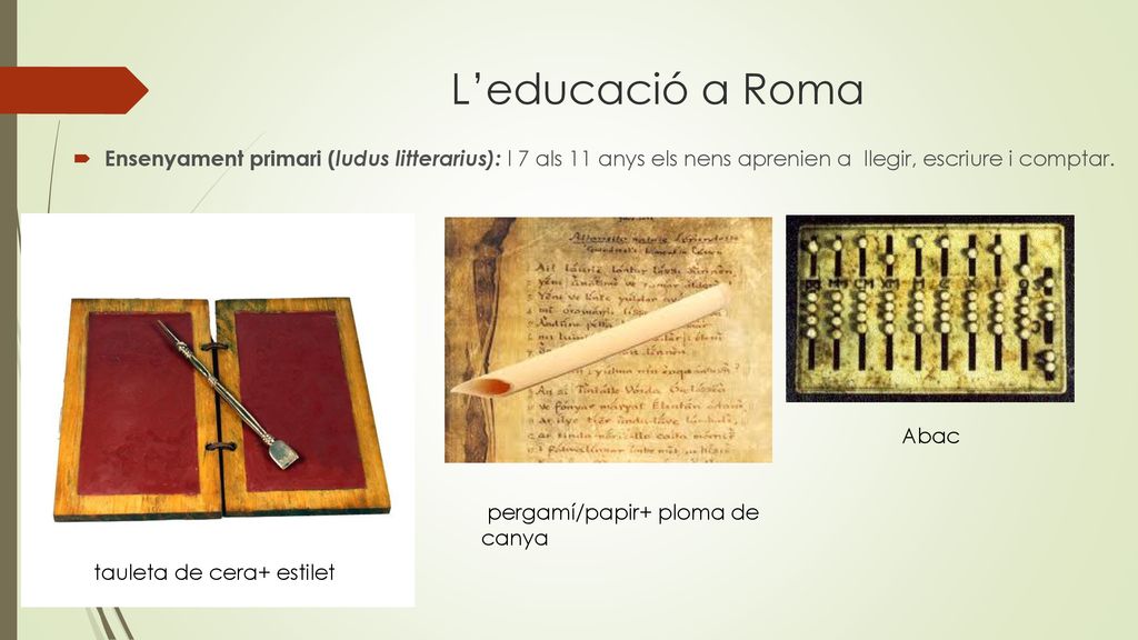 L’educació a Roma Ensenyament primari (ludus litterarius): l 7 als 11 anys els nens aprenien a llegir, escriure i comptar.