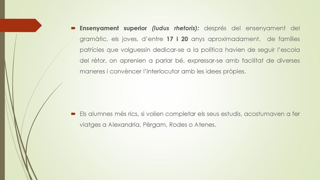 Ensenyament superior (ludus rhetoris): després del ensenyament del gramàtic, els joves, d’entre 17 i 20 anys aproximadament, de famílies patrícies que volguessin dedicar-se a la política havien de seguir l’escola del rètor, on aprenien a parlar bé, expressar-se amb facilitat de diverses maneres i convèncer l’interlocutor amb les idees pròpies.