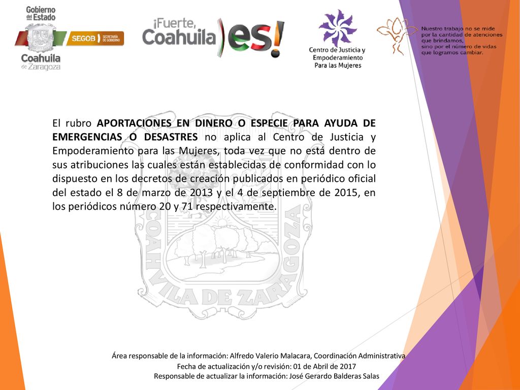El rubro APORTACIONES EN DINERO O ESPECIE PARA AYUDA DE EMERGENCIAS O DESASTRES no aplica al Centro de Justicia y Empoderamiento para las Mujeres, toda vez que no está dentro de sus atribuciones las cuales están establecidas de conformidad con lo dispuesto en los decretos de creación publicados en periódico oficial del estado el 8 de marzo de 2013 y el 4 de septiembre de 2015, en los periódicos número 20 y 71 respectivamente.