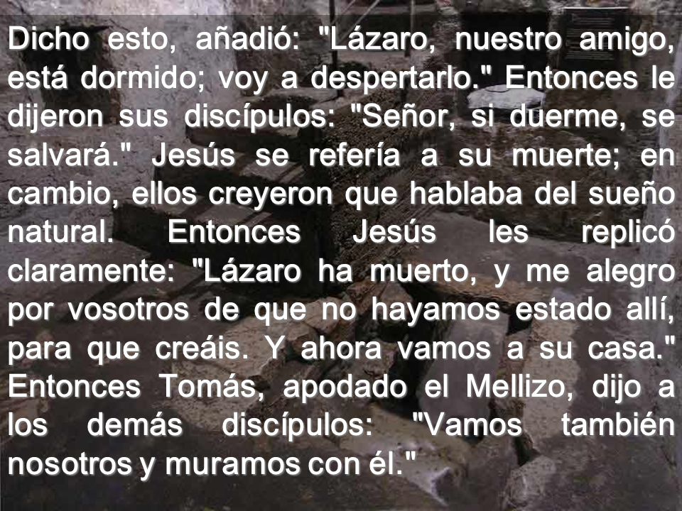 Dicho esto, añadió: Lázaro, nuestro amigo, está dormido; voy a despertarlo. Entonces le dijeron sus discípulos: Señor, si duerme, se salvará. Jesús se refería a su muerte; en cambio, ellos creyeron que hablaba del sueño natural.