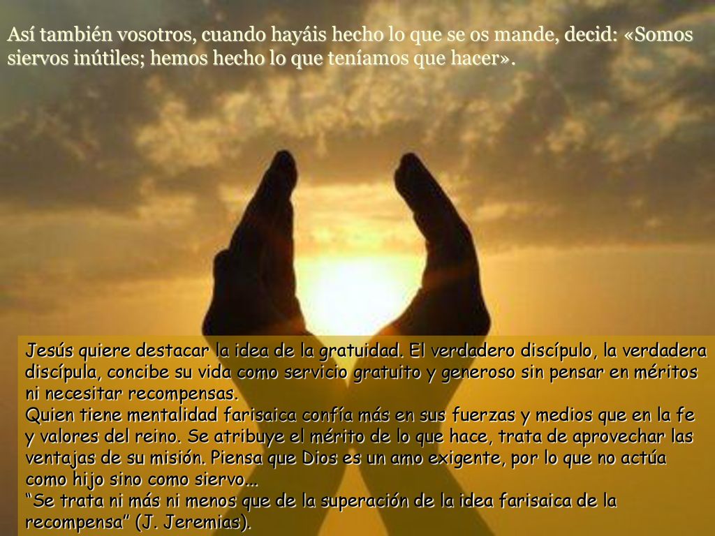 Así también vosotros, cuando hayáis hecho lo que se os mande, decid: «Somos siervos inútiles; hemos hecho lo que teníamos que hacer».
