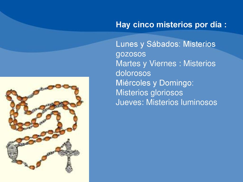 Hay cinco misterios por día : Lunes y Sábados: Misterios gozosos Martes y Viernes : Misterios dolorosos Miércoles y Domingo: Misterios gloriosos Jueves: Misterios luminosos