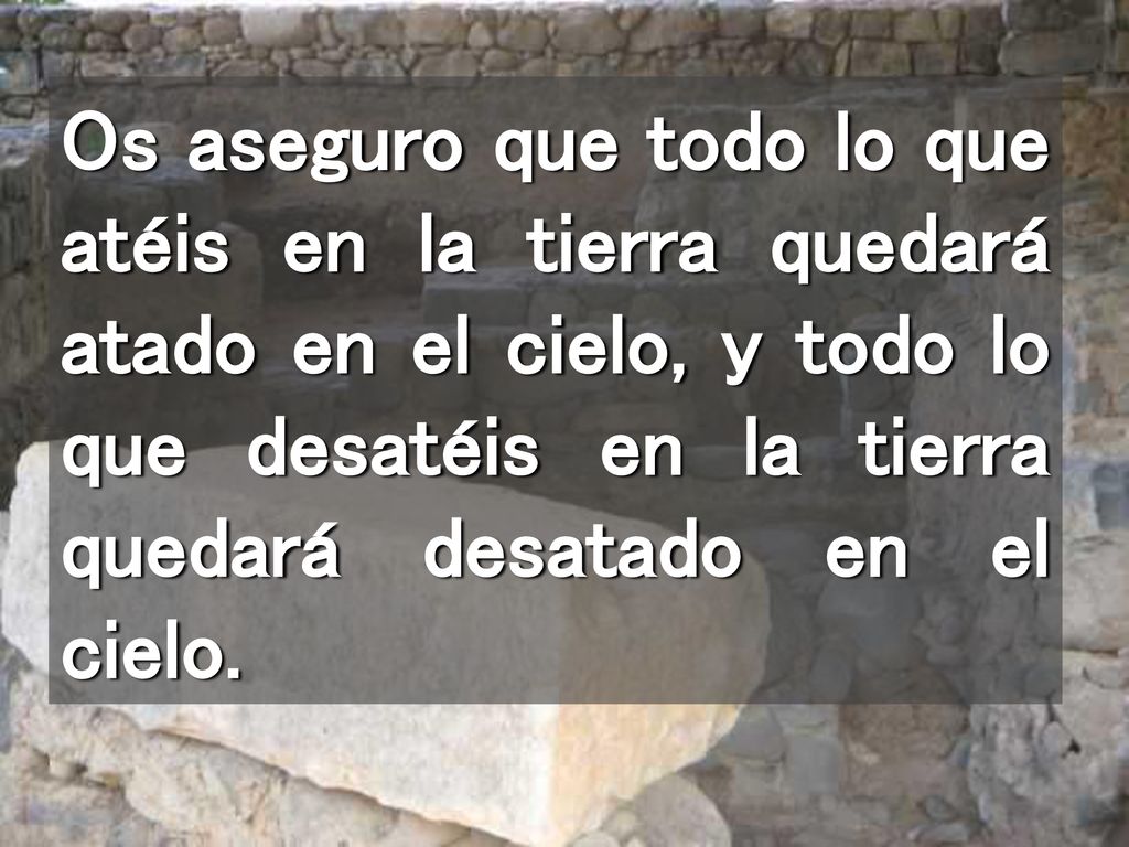 Os aseguro que todo lo que atéis en la tierra quedará atado en el cielo, y todo lo que desatéis en la tierra quedará desatado en el cielo.
