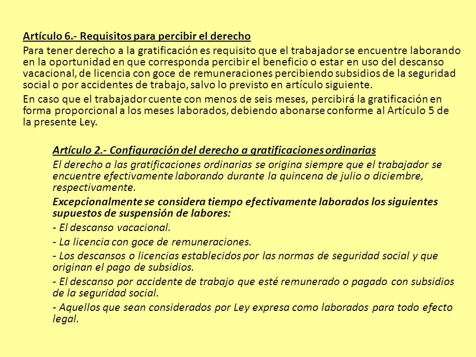 Artículo 6.- Requisitos para percibir el derecho Para tener derecho a la gratificación es requisito que el trabajador se encuentre laborando en la oportunidad en que corresponda percibir el beneficio o estar en uso del descanso vacacional, de licencia con goce de remuneraciones percibiendo subsidios de la seguridad social o por accidentes de trabajo, salvo lo previsto en artículo siguiente.