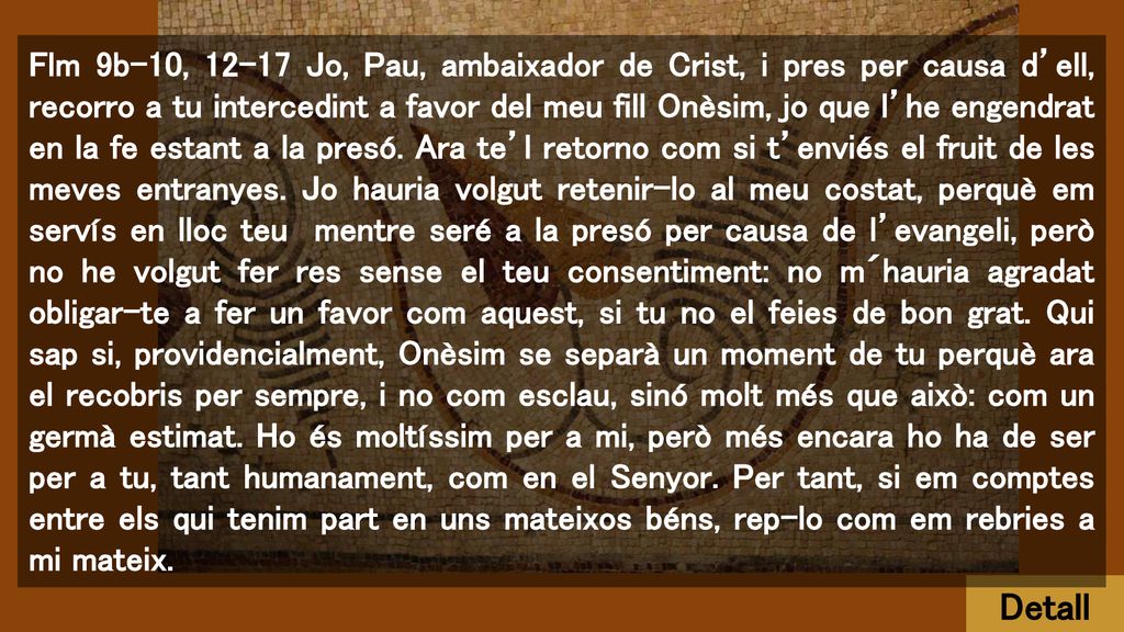 Flm 9b-10, Jo, Pau, ambaixador de Crist, i pres per causa d’ell, recorro a tu intercedint a favor del meu fill Onèsim, jo que l’he engendrat en la fe estant a la presó. Ara te’l retorno com si t’enviés el fruit de les meves entranyes. Jo hauria volgut retenir-lo al meu costat, perquè em servís en lloc teu mentre seré a la presó per causa de l’evangeli, però no he volgut fer res sense el teu consentiment: no m´hauria agradat obligar-te a fer un favor com aquest, si tu no el feies de bon grat. Qui sap si, providencialment, Onèsim se separà un moment de tu perquè ara el recobris per sempre, i no com esclau, sinó molt més que això: com un germà estimat. Ho és moltíssim per a mi, però més encara ho ha de ser per a tu, tant humanament, com en el Senyor. Per tant, si em comptes entre els qui tenim part en uns mateixos béns, rep-lo com em rebries a mi mateix.