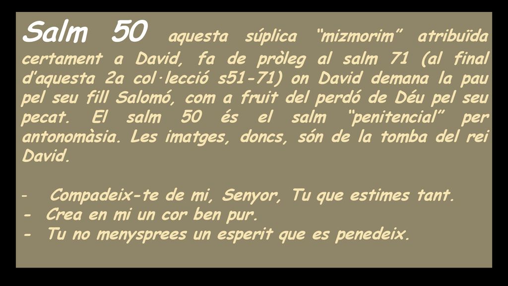 Salm 50 aquesta súplica mizmorim atribuïda certament a David, fa de pròleg al salm 71 (al final d’aquesta 2a col·lecció s51-71) on David demana la pau pel seu fill Salomó, com a fruit del perdó de Déu pel seu pecat. El salm 50 és el salm penitencial per antonomàsia. Les imatges, doncs, són de la tomba del rei David.