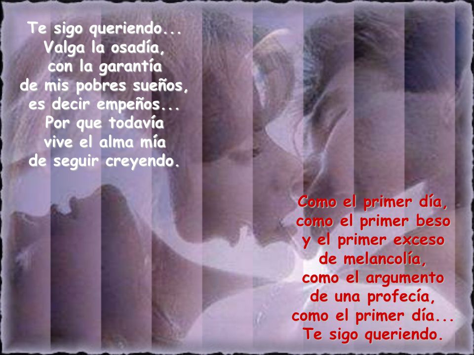 Te sigo queriendo... Valga la osadía, con la garantía de mis pobres sueños, es decir empeños... Por que todavía vive el alma mía de seguir creyendo.