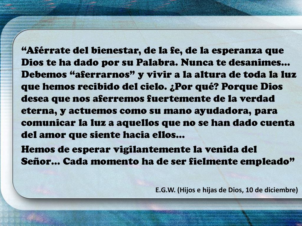 Aférrate del bienestar, de la fe, de la esperanza que Dios te ha dado por su Palabra. Nunca te desanimes… Debemos aferrarnos y vivir a la altura de toda la luz que hemos recibido del cielo. ¿Por qué Porque Dios desea que nos aferremos fuertemente de la verdad eterna, y actuemos como su mano ayudadora, para comunicar la luz a aquellos que no se han dado cuenta del amor que siente hacia ellos…