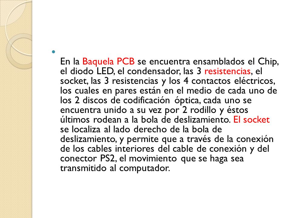 En la Baquela PCB se encuentra ensamblados el Chip, el diodo LED, el condensador, las 3 resistencias, el socket, las 3 resistencias y los 4 contactos eléctricos, los cuales en pares están en el medio de cada uno de los 2 discos de codificación óptica, cada uno se encuentra unido a su vez por 2 rodillo y éstos últimos rodean a la bola de deslizamiento.