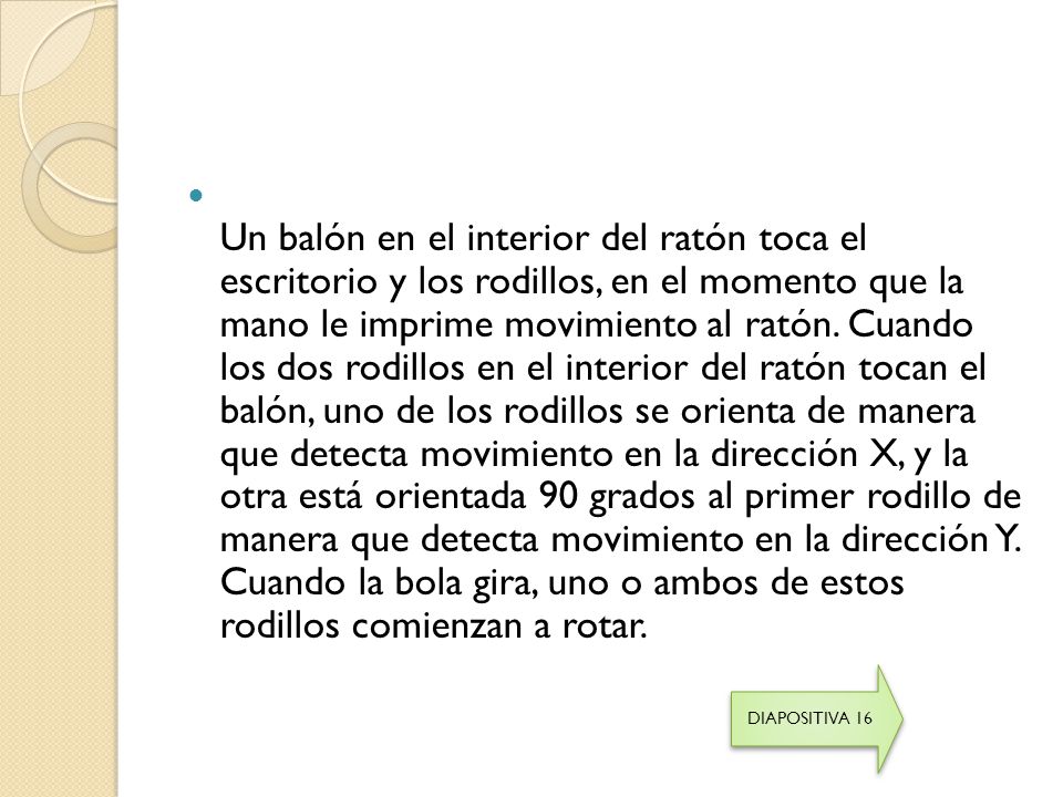 Un balón en el interior del ratón toca el escritorio y los rodillos, en el momento que la mano le imprime movimiento al ratón. Cuando los dos rodillos en el interior del ratón tocan el balón, uno de los rodillos se orienta de manera que detecta movimiento en la dirección X, y la otra está orientada 90 grados al primer rodillo de manera que detecta movimiento en la dirección Y. Cuando la bola gira, uno o ambos de estos rodillos comienzan a rotar.