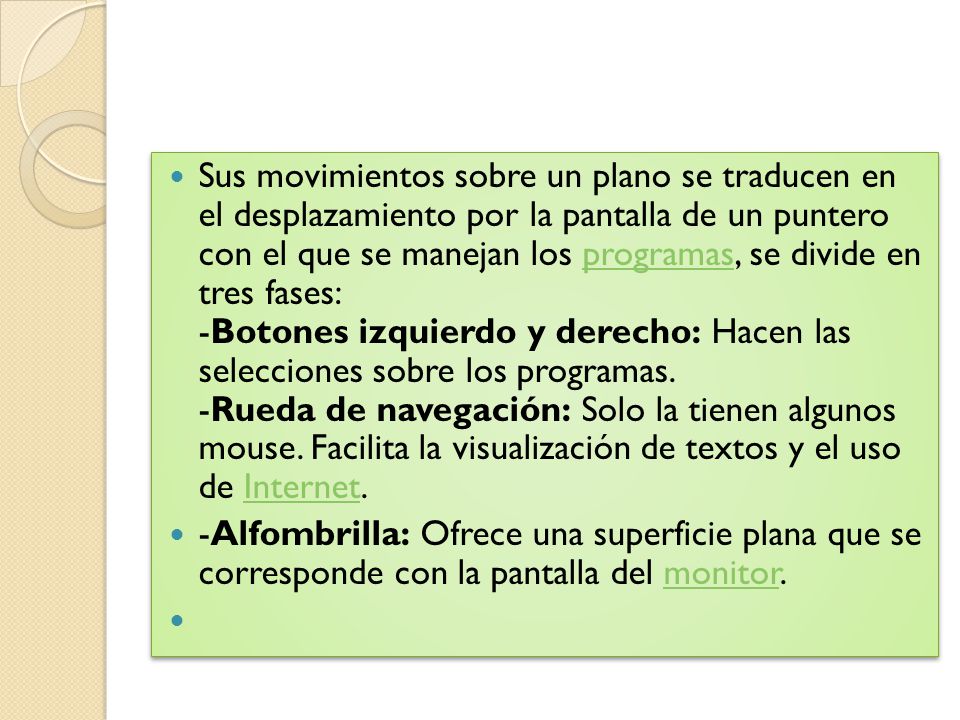 Sus movimientos sobre un plano se traducen en el desplazamiento por la pantalla de un puntero con el que se manejan los programas, se divide en tres fases: -Botones izquierdo y derecho: Hacen las selecciones sobre los programas. -Rueda de navegación: Solo la tienen algunos mouse. Facilita la visualización de textos y el uso de Internet.