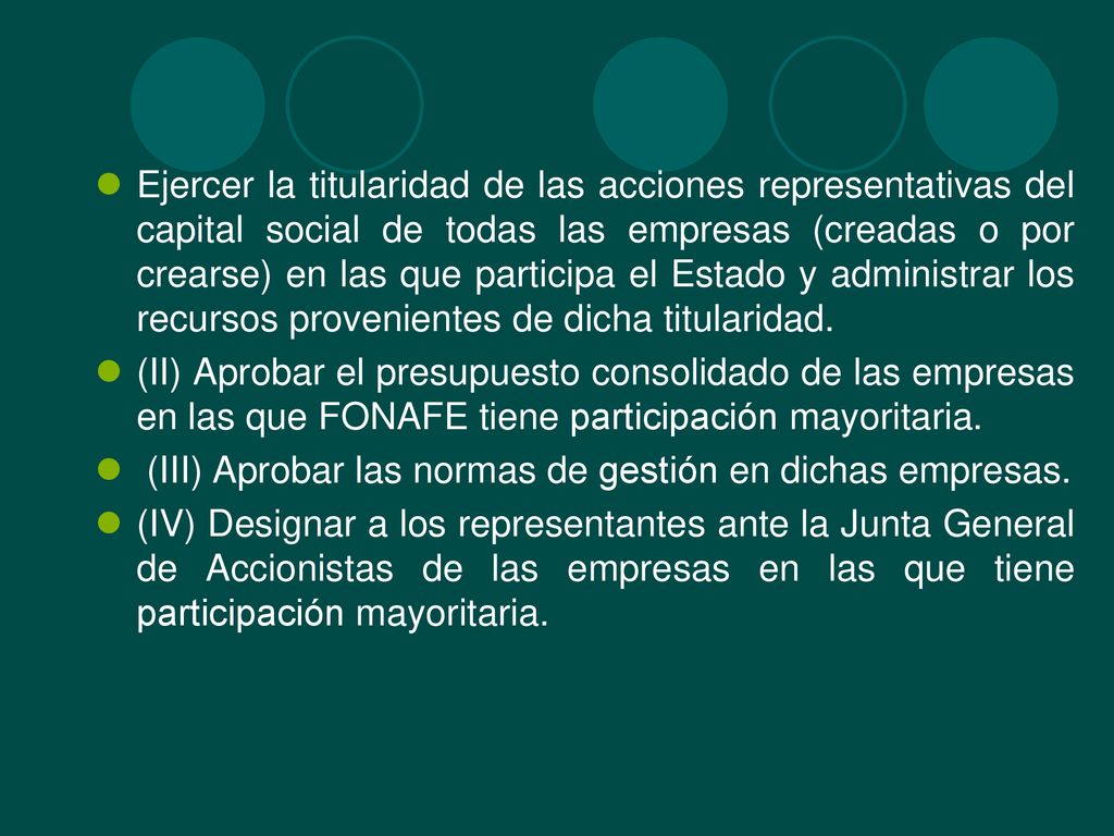 Ejercer la titularidad de las acciones representativas del capital social de todas las empresas (creadas o por crearse) en las que participa el Estado y administrar los recursos provenientes de dicha titularidad.