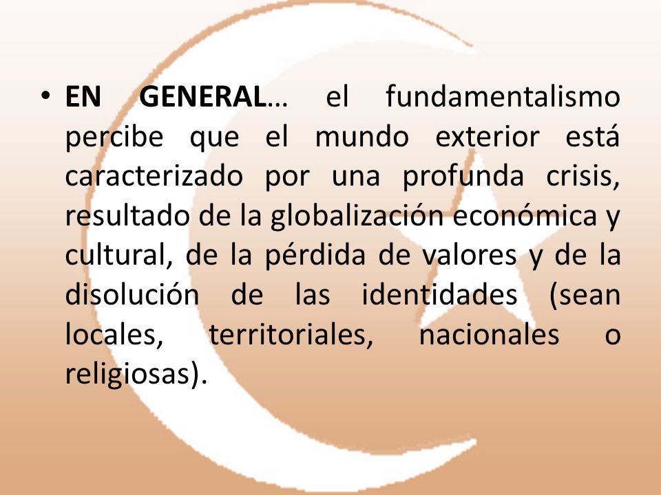 EN GENERAL… el fundamentalismo percibe que el mundo exterior está caracterizado por una profunda crisis, resultado de la globalización económica y cultural, de la pérdida de valores y de la disolución de las identidades (sean locales, territoriales, nacionales o religiosas).
