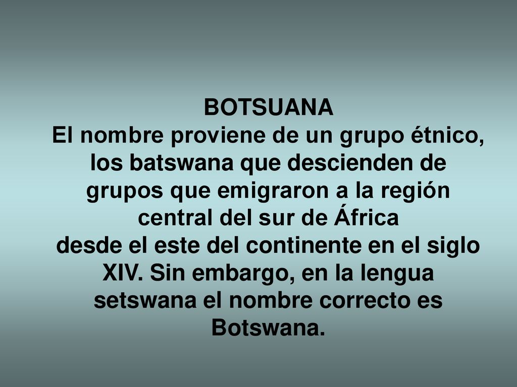 BOTSUANA El nombre proviene de un grupo étnico, los batswana que descienden de grupos que emigraron a la región central del sur de África desde el este del continente en el siglo XIV.