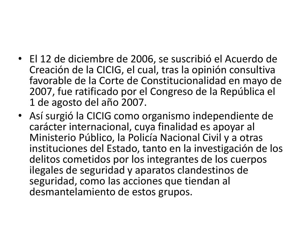 El 12 de diciembre de 2006, se suscribió el Acuerdo de Creación de la CICIG, el cual, tras la opinión consultiva favorable de la Corte de Constitucionalidad en mayo de 2007, fue ratificado por el Congreso de la República el 1 de agosto del año 2007.