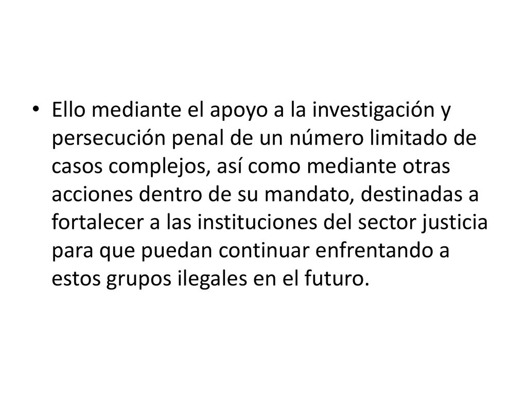 Ello mediante el apoyo a la investigación y persecución penal de un número limitado de casos complejos, así como mediante otras acciones dentro de su mandato, destinadas a fortalecer a las instituciones del sector justicia para que puedan continuar enfrentando a estos grupos ilegales en el futuro.